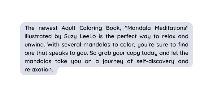 The newest Adult Coloring Book Mandala Meditations illustrated by Suzy LeeLo is the perfect way to relax and unwind With several mandalas to color you re sure to find one that speaks to you So grab your copy today and let the mandalas take you on a journey of self discovery and relaxation